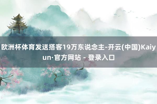 欧洲杯体育发送搭客19万东说念主-开云(中国)Kaiyun·官方网站 - 登录入口
