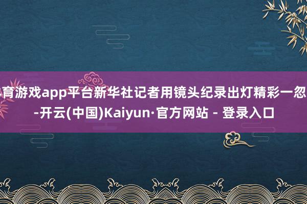 体育游戏app平台新华社记者用镜头纪录出灯精彩一忽儿-开云(中国)Kaiyun·官方网站 - 登录入口