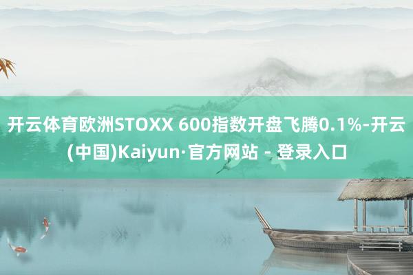 开云体育欧洲STOXX 600指数开盘飞腾0.1%-开云(中国)Kaiyun·官方网站 - 登录入口