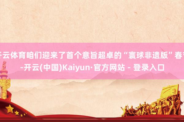 开云体育咱们迎来了首个意旨超卓的“寰球非遗版”春节-开云(中国)Kaiyun·官方网站 - 登录入口
