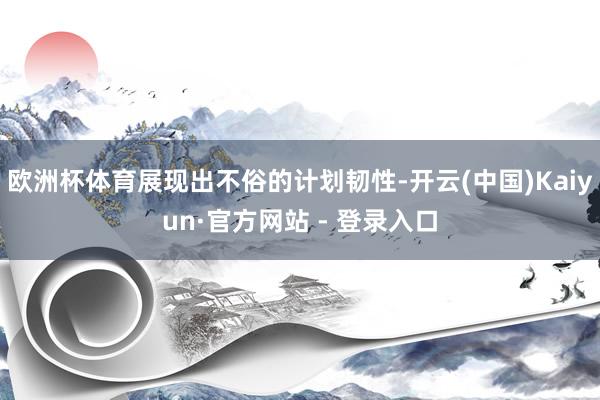 欧洲杯体育展现出不俗的计划韧性-开云(中国)Kaiyun·官方网站 - 登录入口