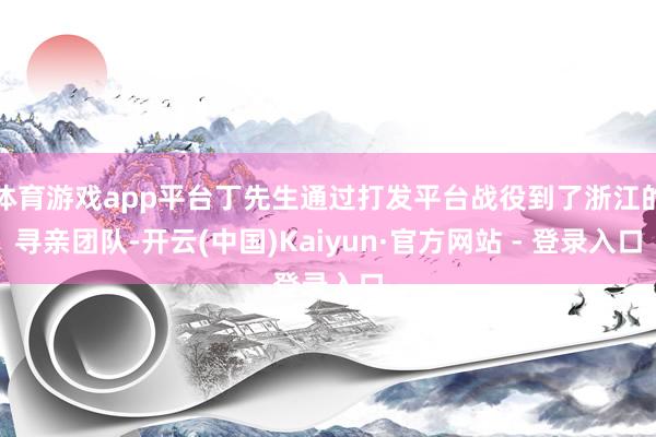 体育游戏app平台丁先生通过打发平台战役到了浙江的寻亲团队-开云(中国)Kaiyun·官方网站 - 登录入口