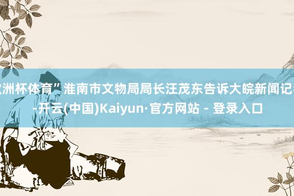 欧洲杯体育”淮南市文物局局长汪茂东告诉大皖新闻记者-开云(中国)Kaiyun·官方网站 - 登录入口