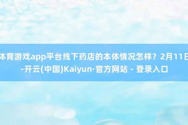 体育游戏app平台线下药店的本体情况怎样？2月11日-开云(中国)Kaiyun·官方网站 - 登录入口