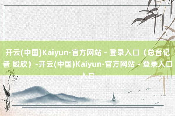 开云(中国)Kaiyun·官方网站 - 登录入口（总台记者 殷欣）-开云(中国)Kaiyun·官方网站 - 登录入口