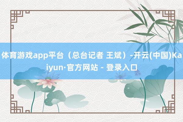 体育游戏app平台（总台记者 王斌）-开云(中国)Kaiyun·官方网站 - 登录入口