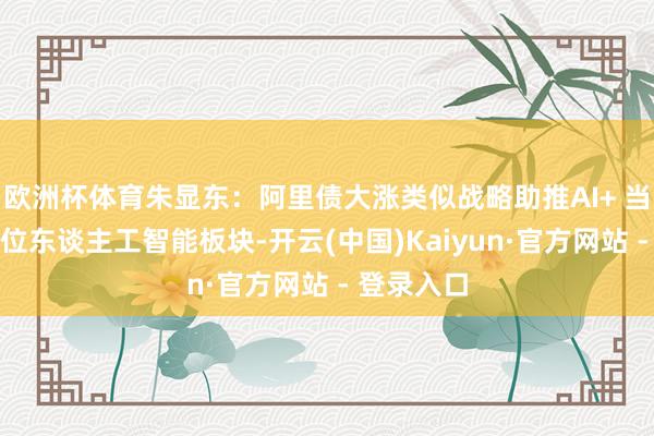 欧洲杯体育朱显东：阿里债大涨类似战略助推AI+ 当下确立低位东谈主工智能板块-开云(中国)Kaiyun·官方网站 - 登录入口