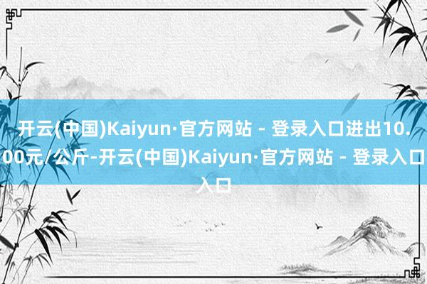 开云(中国)Kaiyun·官方网站 - 登录入口进出10.00元/公斤-开云(中国)Kaiyun·官方网站 - 登录入口