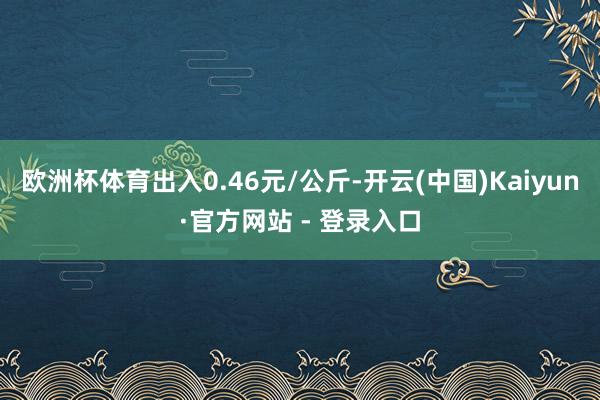 欧洲杯体育出入0.46元/公斤-开云(中国)Kaiyun·官方网站 - 登录入口