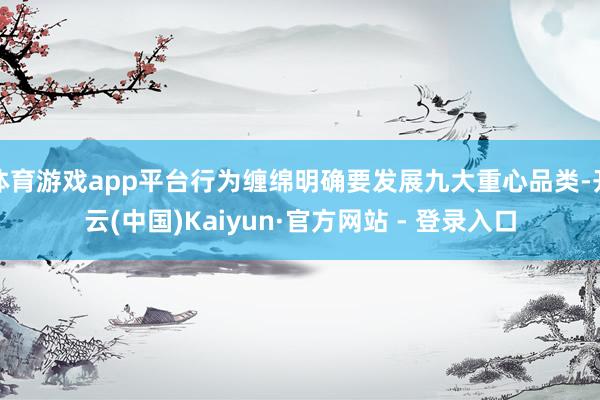 体育游戏app平台行为缠绵明确要发展九大重心品类-开云(中国)Kaiyun·官方网站 - 登录入口
