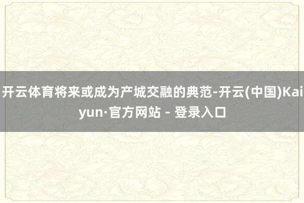 开云体育将来或成为产城交融的典范-开云(中国)Kaiyun·官方网站 - 登录入口