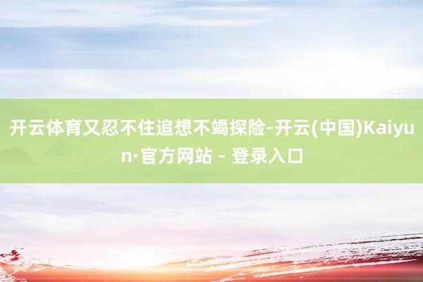 开云体育又忍不住追想不竭探险-开云(中国)Kaiyun·官方网站 - 登录入口