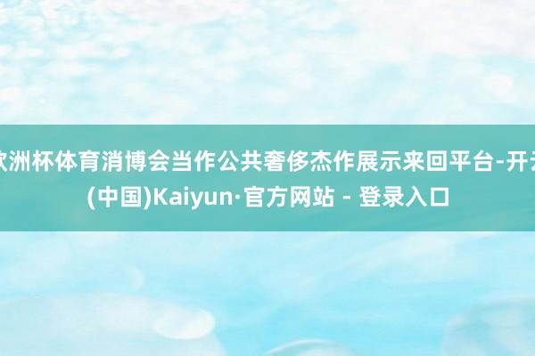 欧洲杯体育消博会当作公共奢侈杰作展示来回平台-开云(中国)Kaiyun·官方网站 - 登录入口