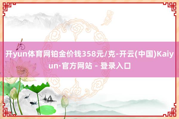 开yun体育网铂金价钱358元/克-开云(中国)Kaiyun·官方网站 - 登录入口