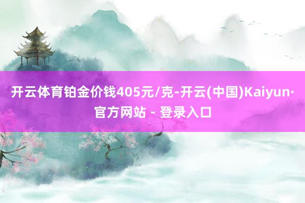 开云体育铂金价钱405元/克-开云(中国)Kaiyun·官方网站 - 登录入口