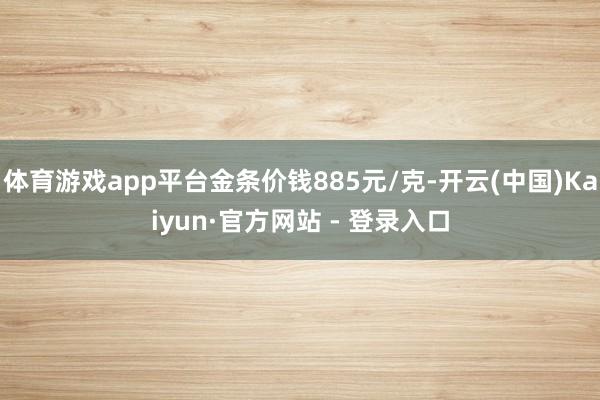 体育游戏app平台金条价钱885元/克-开云(中国)Kaiyun·官方网站 - 登录入口