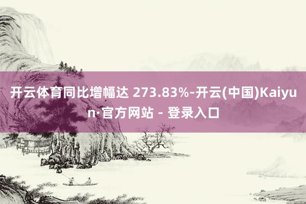 开云体育同比增幅达 273.83%-开云(中国)Kaiyun·官方网站 - 登录入口