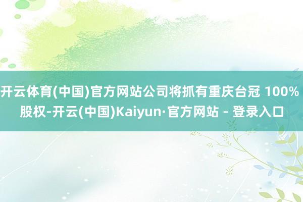 开云体育(中国)官方网站公司将抓有重庆台冠 100% 股权-开云(中国)Kaiyun·官方网站 - 登录入口
