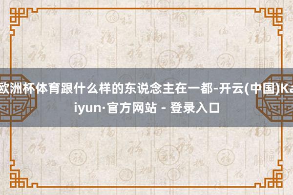 欧洲杯体育跟什么样的东说念主在一都-开云(中国)Kaiyun·官方网站 - 登录入口
