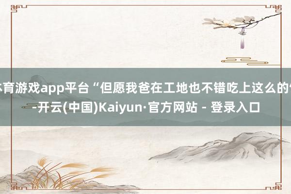 体育游戏app平台“但愿我爸在工地也不错吃上这么的饭-开云(中国)Kaiyun·官方网站 - 登录入口