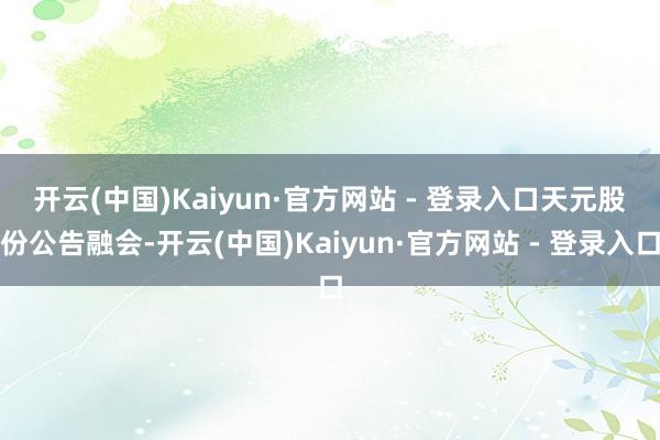 开云(中国)Kaiyun·官方网站 - 登录入口　　天元股份公告融会-开云(中国)Kaiyun·官方网站 - 登录入口