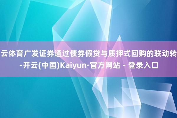 开云体育广发证券通过债券假贷与质押式回购的联动转变-开云(中国)Kaiyun·官方网站 - 登录入口