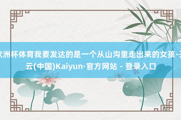 欧洲杯体育我要发达的是一个从山沟里走出来的女孩-开云(中国)Kaiyun·官方网站 - 登录入口