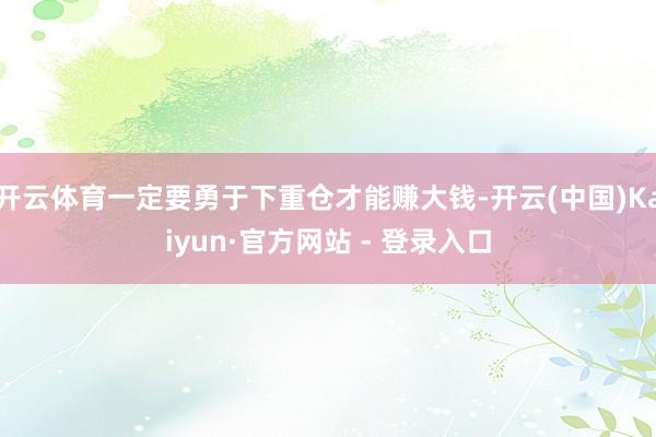 开云体育一定要勇于下重仓才能赚大钱-开云(中国)Kaiyun·官方网站 - 登录入口