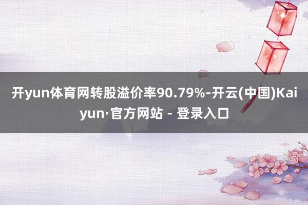 开yun体育网转股溢价率90.79%-开云(中国)Kaiyun·官方网站 - 登录入口