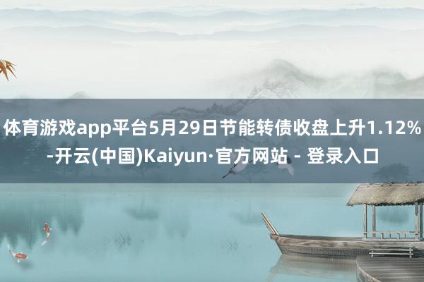 体育游戏app平台5月29日节能转债收盘上升1.12%-开云(中国)Kaiyun·官方网站 - 登录入口