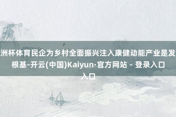 欧洲杯体育民企为乡村全面振兴注入康健动能产业是发展根基-开云(中国)Kaiyun·官方网站 - 登录入口