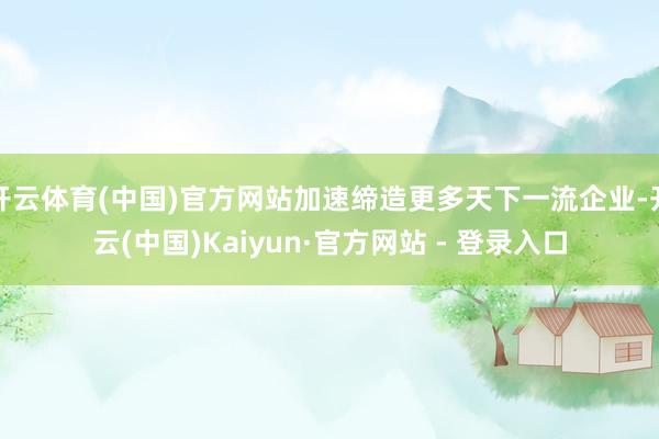 开云体育(中国)官方网站加速缔造更多天下一流企业-开云(中国)Kaiyun·官方网站 - 登录入口