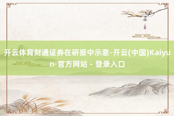 开云体育财通证券在研报中示意-开云(中国)Kaiyun·官方网站 - 登录入口