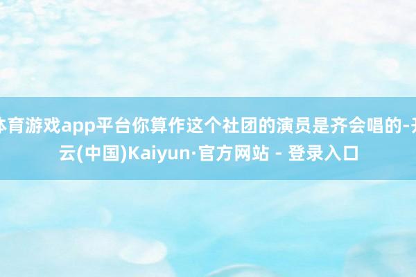 体育游戏app平台你算作这个社团的演员是齐会唱的-开云(中国)Kaiyun·官方网站 - 登录入口