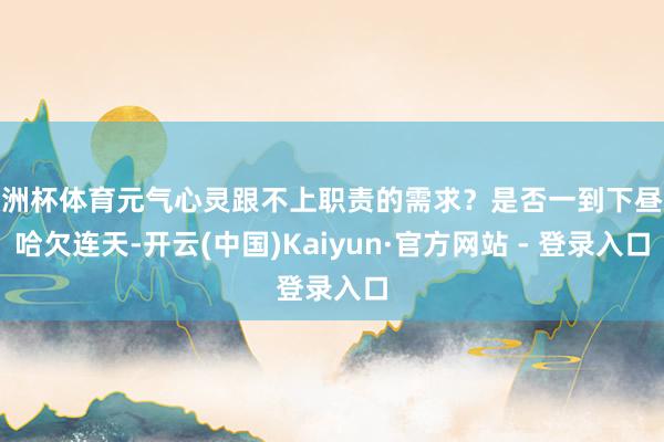 欧洲杯体育元气心灵跟不上职责的需求？是否一到下昼就哈欠连天-开云(中国)Kaiyun·官方网站 - 登录入口