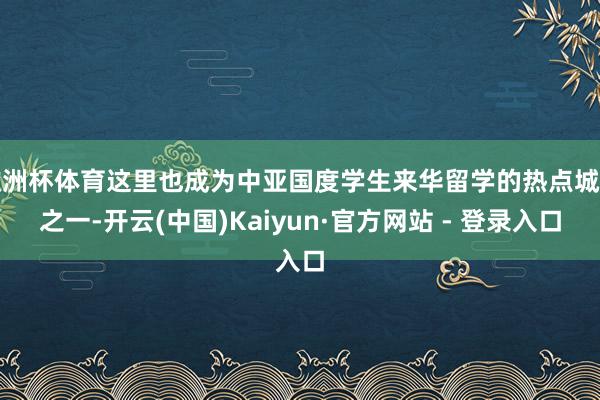 欧洲杯体育这里也成为中亚国度学生来华留学的热点城市之一-开云(中国)Kaiyun·官方网站 - 登录入口