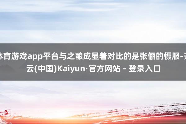 体育游戏app平台与之酿成显着对比的是张俪的慑服-开云(中国)Kaiyun·官方网站 - 登录入口