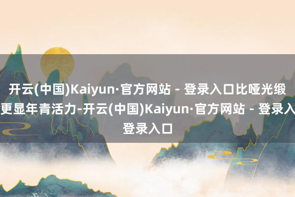 开云(中国)Kaiyun·官方网站 - 登录入口比哑光缎面更显年青活力-开云(中国)Kaiyun·官方网站 - 登录入口