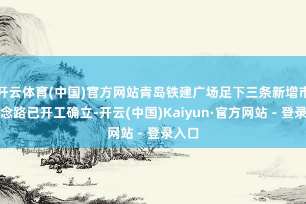 开云体育(中国)官方网站青岛铁建广场足下三条新增市政说念路已开工确立-开云(中国)Kaiyun·官方网站 - 登录入口