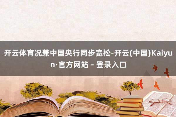 开云体育况兼中国央行同步宽松-开云(中国)Kaiyun·官方网站 - 登录入口