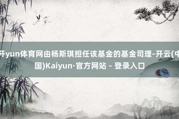 开yun体育网由杨斯琪担任该基金的基金司理-开云(中国)Kaiyun·官方网站 - 登录入口