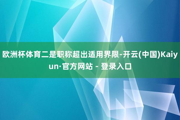 欧洲杯体育二是职称超出适用界限-开云(中国)Kaiyun·官方网站 - 登录入口