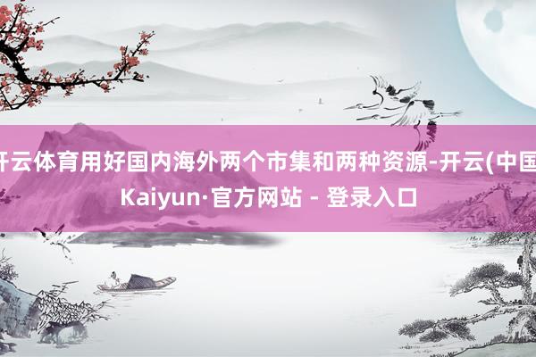 开云体育用好国内海外两个市集和两种资源-开云(中国)Kaiyun·官方网站 - 登录入口