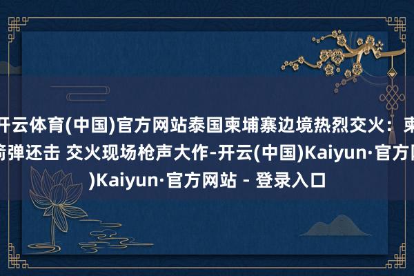 开云体育(中国)官方网站泰国柬埔寨边境热烈交火：柬军密集放射火箭弹还击 交火现场枪声大作-开云(中国)Kaiyun·官方网站 - 登录入口