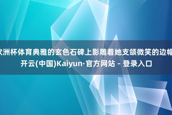 欧洲杯体育典雅的玄色石碑上影雕着她支颌微笑的边幅-开云(中国)Kaiyun·官方网站 - 登录入口