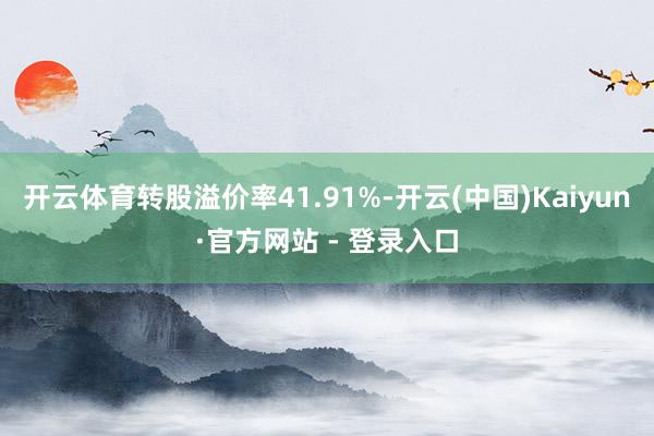 开云体育转股溢价率41.91%-开云(中国)Kaiyun·官方网站 - 登录入口