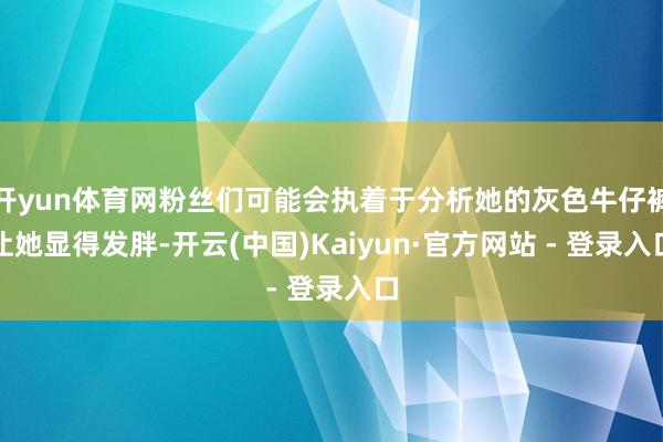 开yun体育网粉丝们可能会执着于分析她的灰色牛仔裤让她显得发胖-开云(中国)Kaiyun·官方网站 - 登录入口