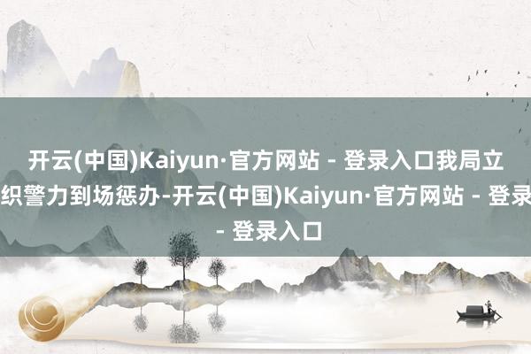 开云(中国)Kaiyun·官方网站 - 登录入口我局立即组织警力到场惩办-开云(中国)Kaiyun·官方网站 - 登录入口