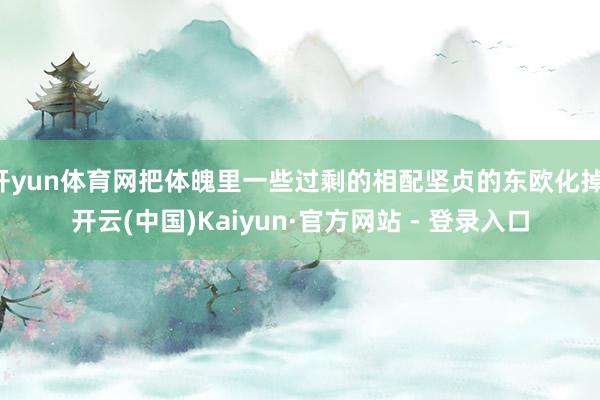 开yun体育网把体魄里一些过剩的相配坚贞的东欧化掉-开云(中国)Kaiyun·官方网站 - 登录入口