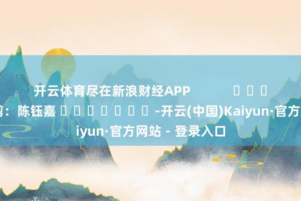 开云体育尽在新浪财经APP            						包袱裁剪：陈钰嘉 							-开云(中国)Kaiyun·官方网站 - 登录入口